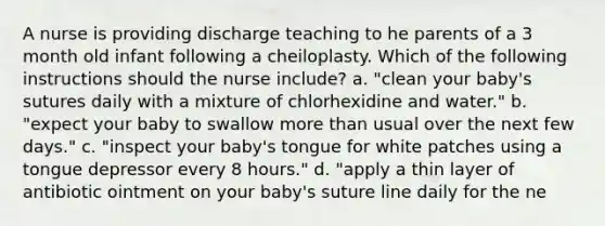 A nurse is providing discharge teaching to he parents of a 3 month old infant following a cheiloplasty. Which of the following instructions should the nurse include? a. "clean your baby's sutures daily with a mixture of chlorhexidine and water." b. "expect your baby to swallow <a href='https://www.questionai.com/knowledge/keWHlEPx42-more-than' class='anchor-knowledge'>more than</a> usual over the next few days." c. "inspect your baby's tongue for white patches using a tongue depressor every 8 hours." d. "apply a thin layer of antibiotic ointment on your baby's suture line daily for the ne