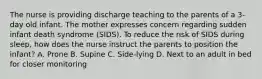 The nurse is providing discharge teaching to the parents of a 3-day old infant. The mother expresses concern regarding sudden infant death syndrome (SIDS). To reduce the risk of SIDS during sleep, how does the nurse instruct the parents to position the infant? A. Prone B. Supine C. Side-lying D. Next to an adult in bed for closer monitoring