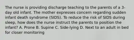 The nurse is providing discharge teaching to the parents of a 3-day old infant. The mother expresses concern regarding sudden infant death syndrome (SIDS). To reduce the risk of SIDS during sleep, how does the nurse instruct the parents to position the infant? A. Prone B. Supine C. Side-lying D. Next to an adult in bed for closer monitoring