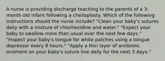 A nurse is providing discharge teaching to the parents of a 3-month old infant following a cheiloplasty. Which of the following instructions should the nurse include? "Clean your baby's sutures daily with a mixture of chlorhexidine and water." "Expect your baby to swallow more than usual over the next few days." "Inspect your baby's tongue for white patches using a tongue depressor every 8 hours." "Apply a thin layer of antibiotic ointment on your baby's suture line daily for the next 3 days."