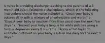 A nurse is providing discharge teaching to the parents of a 3-month old infant following a cheiloplasty. Which of the following instructions should the nurse include? a. "Clean your baby's sutures daily with a mixture of chlorhexidine and water." b. "Expect your baby to swallow more than usual over the next few days." c. "Inspect your baby's tongue for white patches using a tongue depressor every 8 hours." d. "Apply a thin layer of antibiotic ointment on your baby's suture line daily for the next 3 days."