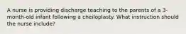 A nurse is providing discharge teaching to the parents of a 3-month-old infant following a cheiloplasty. What instruction should the nurse include?