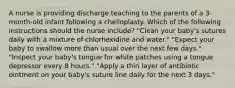 A nurse is providing discharge teaching to the parents of a 3-month-old infant following a cheiloplasty. Which of the following instructions should the nurse include? "Clean your baby's sutures daily with a mixture of chlorhexidine and water." "Expect your baby to swallow more than usual over the next few days." "Inspect your baby's tongue for white patches using a tongue depressor every 8 hours." "Apply a thin layer of antibiotic ointment on your baby's suture line daily for the next 3 days."