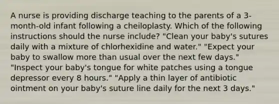 A nurse is providing discharge teaching to the parents of a 3-month-old infant following a cheiloplasty. Which of the following instructions should the nurse include? "Clean your baby's sutures daily with a mixture of chlorhexidine and water." "Expect your baby to swallow <a href='https://www.questionai.com/knowledge/keWHlEPx42-more-than' class='anchor-knowledge'>more than</a> usual over the next few days." "Inspect your baby's tongue for white patches using a tongue depressor every 8 hours." "Apply a thin layer of antibiotic ointment on your baby's suture line daily for the next 3 days."