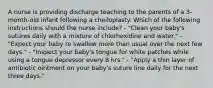 A nurse is providing discharge teaching to the parents of a 3-month-old infant following a cheiloplasty. Which of the following instructions should the nurse include? - "Clean your baby's sutures daily with a mixture of chlorhexidine and water." - "Expect your baby to swallow more than usual over the next few days." - "Inspect your baby's tongue for white patches while using a tongue depressor every 8 hrs." - "Apply a thin layer of antibiotic ointment on your baby's suture line daily for the next three days."