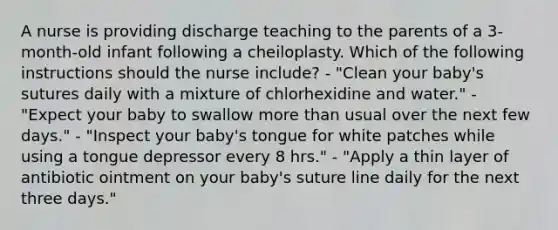 A nurse is providing discharge teaching to the parents of a 3-month-old infant following a cheiloplasty. Which of the following instructions should the nurse include? - "Clean your baby's sutures daily with a mixture of chlorhexidine and water." - "Expect your baby to swallow more than usual over the next few days." - "Inspect your baby's tongue for white patches while using a tongue depressor every 8 hrs." - "Apply a thin layer of antibiotic ointment on your baby's suture line daily for the next three days."