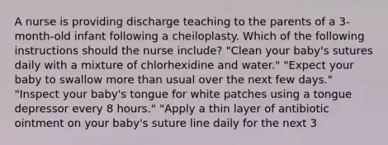 A nurse is providing discharge teaching to the parents of a 3-month-old infant following a cheiloplasty. Which of the following instructions should the nurse include? "Clean your baby's sutures daily with a mixture of chlorhexidine and water." "Expect your baby to swallow more than usual over the next few days." "Inspect your baby's tongue for white patches using a tongue depressor every 8 hours." "Apply a thin layer of antibiotic ointment on your baby's suture line daily for the next 3