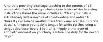 A nurse is providing discharge teaching to the parents of a 3-month-old infant following a cheiloplasty. Which of the following instructions should the nurse include? a. "Clean your baby's sutures daily with a mixture of chlorhexidine and water." b. "Expect your baby to swallow more than usual over the next few days." c. "Inspect your baby's tongue for white patches using a tongue depressor every 8 hours." d. "Apply a thin layer of antibiotic ointment on your baby's suture line daily for the next 3 days."