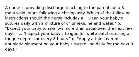 A nurse is providing discharge teaching to the parents of a 3-month-old infant following a cheiloplasty. Which of the following instructions should the nurse include? a. "Clean your baby's sutures daily with a mixture of chlorhexidine and water." b. "Expect your baby to swallow more than usual over the next few days." c. "Inspect your baby's tongue for white patches using a tongue depressor every 8 hours." d. "Apply a thin layer of antibiotic ointment on your baby's suture line daily for the next 3 days."