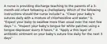 A nurse is providing discharge teaching to the parents of a 3-month-old infant following a cheiloplasty. Which of the following instructions should the nurse include? a. "Clean your baby's sutures daily with a mixture of chlorhexidine and water." b. "Expect your baby to swallow more than usual over the next few days." c. "Inspect your baby's tongue for white patches using a tongue depressor every 8 hours." d. "Apply a thin layer of antibiotic ointment on your baby's suture line daily for the next 3 days"