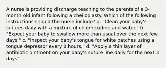 A nurse is providing discharge teaching to the parents of a 3-month-old infant following a cheiloplasty. Which of the following instructions should the nurse include? a. "Clean your baby's sutures daily with a mixture of chlorhexidine and water." b. "Expect your baby to swallow more than usual over the next few days." c. "Inspect your baby's tongue for white patches using a tongue depressor every 8 hours." d. "Apply a thin layer of antibiotic ointment on your baby's suture line daily for the next 3 days"