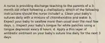 A nurse is providing discharge teaching to the parents of a 3-month-old infant following a cheiloplasty. Which of the following instructions should the nurse include? a. Clean your baby's sutures daily with a mixture of chlorohexidine and water. b. Expect your baby to swallow more than usual over the next few days. c. Inspect your baby's tongue for white patches using a tongue depressor every 8 hours. d. Apply a thin layer of antibiotic ointment on your baby's suture line daily for the next 3 days.