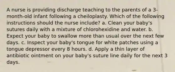 A nurse is providing discharge teaching to the parents of a 3-month-old infant following a cheiloplasty. Which of the following instructions should the nurse include? a. Clean your baby's sutures daily with a mixture of chlorohexidine and water. b. Expect your baby to swallow more than usual over the next few days. c. Inspect your baby's tongue for white patches using a tongue depressor every 8 hours. d. Apply a thin layer of antibiotic ointment on your baby's suture line daily for the next 3 days.