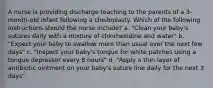 A nurse is providing discharge teaching to the parents of a 3-month-old infant following a cheiloplasty. Which of the following instructions should the nurse include? a. "Clean your baby's sutures daily with a mixture of chlorhexidine and water" b. "Expect your baby to swallow more than usual over the next few days" c. "Inspect your baby's tongue for white patches using a tongue depressor every 8 hours" d. "Apply a thin layer of antibiotic ointment on your baby's suture line daily for the next 3 days"