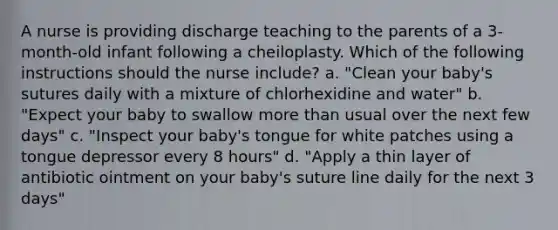 A nurse is providing discharge teaching to the parents of a 3-month-old infant following a cheiloplasty. Which of the following instructions should the nurse include? a. "Clean your baby's sutures daily with a mixture of chlorhexidine and water" b. "Expect your baby to swallow <a href='https://www.questionai.com/knowledge/keWHlEPx42-more-than' class='anchor-knowledge'>more than</a> usual over the next few days" c. "Inspect your baby's tongue for white patches using a tongue depressor every 8 hours" d. "Apply a thin layer of antibiotic ointment on your baby's suture line daily for the next 3 days"