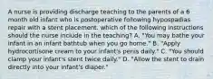 A nurse is providing discharge teaching to the parents of a 6 month old infant who is postoperative following hypospadias repair with a stent placement. which of the following instructions should the nurse include in the teaching? A. "You may bathe your infant in an infant bathtub when you go home." B. "Apply hydrocortisone cream to your infant's penis daily." C. "You should clamp your infant's stent twice daily." D. "Allow the stent to drain directly into your infant's diaper."