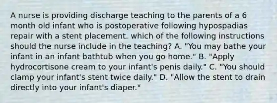 A nurse is providing discharge teaching to the parents of a 6 month old infant who is postoperative following hypospadias repair with a stent placement. which of the following instructions should the nurse include in the teaching? A. "You may bathe your infant in an infant bathtub when you go home." B. "Apply hydrocortisone cream to your infant's penis daily." C. "You should clamp your infant's stent twice daily." D. "Allow the stent to drain directly into your infant's diaper."