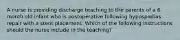 A nurse is providing discharge teaching to the parents of a 6 month old infant who is postoperative following hypospadias repair with a stent placement. Which of the following instructions should the nurse include in the teaching?