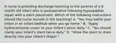 A nurse is providing discharge teaching to the parents of a 6 month old infant who is postoperative following hypospadias repair with a stent placement. Which of the following instructions should the nurse include in the teaching? A. "You may bathe your infant in an infant bathtub when you go home." B. "Apply hydrocortisone cream to your infant's penis daily." C. "You should clamp your infant's stent twice daily." D. "Allow the stent to drain directly into your infant's diaper."