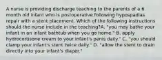 A nurse is providing discharge teaching to the parents of a 6 month old infant who is postoperative following hypospadias repair with a stent placement. Which of the following instructions should the nurse include in the teaching?A. "you may bathe your infant in an infant bathtub when you go home." B. apply hydrocortisone cream to your infant's penis daily." C. "you should clamp your infant's stent twice daily." D. "allow the stent to drain directly into your infant's diaper."