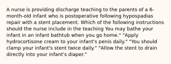 A nurse is providing discharge teaching to the parents of a 6-month-old infant who is postoperative following hypospadias repair with a stent placement. Which of the following instructions should the nurse include in the teaching You may bathe your infant in an infant bathtub when you go home." "Apply hydrocortisone cream to your infant's penis daily." "You should clamp your infant's stent twice daily." "Allow the stent to drain directly into your infant's diaper."