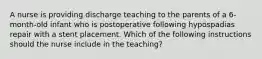 A nurse is providing discharge teaching to the parents of a 6-month-old infant who is postoperative following hypospadias repair with a stent placement. Which of the following instructions should the nurse include in the teaching?