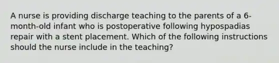 A nurse is providing discharge teaching to the parents of a 6-month-old infant who is postoperative following hypospadias repair with a stent placement. Which of the following instructions should the nurse include in the teaching?