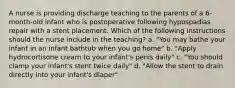 A nurse is providing discharge teaching to the parents of a 6-month-old infant who is postoperative following hypospadias repair with a stent placement. Which of the following instructions should the nurse include in the teaching? a. "You may bathe your infant in an infant bathtub when you go home" b. "Apply hydrocortisone cream to your infant's penis daily" c. "You should clamp your infant's stent twice daily" d. "Allow the stent to drain directly into your infant's diaper"