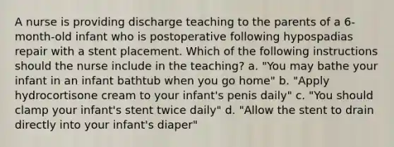 A nurse is providing discharge teaching to the parents of a 6-month-old infant who is postoperative following hypospadias repair with a stent placement. Which of the following instructions should the nurse include in the teaching? a. "You may bathe your infant in an infant bathtub when you go home" b. "Apply hydrocortisone cream to your infant's penis daily" c. "You should clamp your infant's stent twice daily" d. "Allow the stent to drain directly into your infant's diaper"