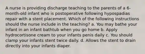 A nurse is providing discharge teaching to the parents of a 6-month-old infant who is postoperative following hypospadias repair with a stent placement. Which of the following instructions should the nurse include in the teaching? a. You may bathe your infant in an infant bathtub when you go home b. Apply hydrocortisone cream to your infants penis daily c. You should clamp your infants stent twice daily. d. Allows the stent to drain directly into your infants diaper.