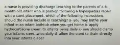 a nurse is providing discharge teaching to the parents of a 6-month-old infant who is post-op following a hypospadias repair with a stent placement. which of the following instructions should the nurse include in teaching? a- you may bathe your infant in an infant bathtub when you get home b- apply hydrocortisone cream to infants penis daily c- you should clamp your infants stent twice daily d- allow the stent to drain directly into your infants diaper