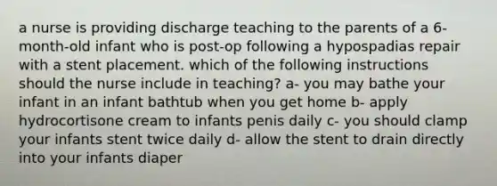 a nurse is providing discharge teaching to the parents of a 6-month-old infant who is post-op following a hypospadias repair with a stent placement. which of the following instructions should the nurse include in teaching? a- you may bathe your infant in an infant bathtub when you get home b- apply hydrocortisone cream to infants penis daily c- you should clamp your infants stent twice daily d- allow the stent to drain directly into your infants diaper