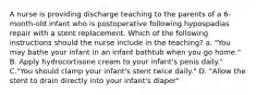 A nurse is providing discharge teaching to the parents of a 6-month-old infant who is postoperative following hypospadias repair with a stent replacement. Which of the following instructions should the nurse include in the teaching? a. "You may bathe your infant in an infant bathtub when you go home." B. Apply hydrocortisone cream to your infant's penis daily." C."You should clamp your infant's stent twice daily." D. "Allow the stent to drain directly into your infant's diaper"