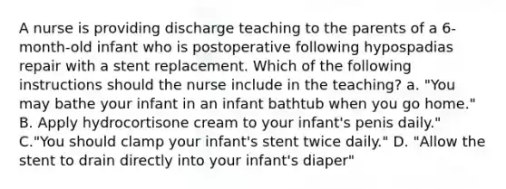 A nurse is providing discharge teaching to the parents of a 6-month-old infant who is postoperative following hypospadias repair with a stent replacement. Which of the following instructions should the nurse include in the teaching? a. "You may bathe your infant in an infant bathtub when you go home." B. Apply hydrocortisone cream to your infant's penis daily." C."You should clamp your infant's stent twice daily." D. "Allow the stent to drain directly into your infant's diaper"