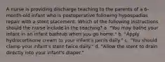 A nurse is providing discharge teaching to the parents of a 6-month-old infant who is postoperative following hypospadias repair with a stent placement. Which of the following instructions should the nurse include in the teaching? a. "You may bathe your infant in an infant bathtub when you go home." b. "Apply hydrocortisone cream to your infant's penis daily." c. "You should clamp your infant's stent twice daily." d. "Allow the stent to drain directly into your infant's diaper."