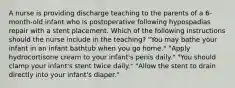 A nurse is providing discharge teaching to the parents of a 6-month-old infant who is postoperative following hypospadias repair with a stent placement. Which of the following instructions should the nurse include in the teaching? "You may bathe your infant in an infant bathtub when you go home." "Apply hydrocortisone cream to your infant's penis daily." "You should clamp your infant's stent twice daily." "Allow the stent to drain directly into your infant's diaper."