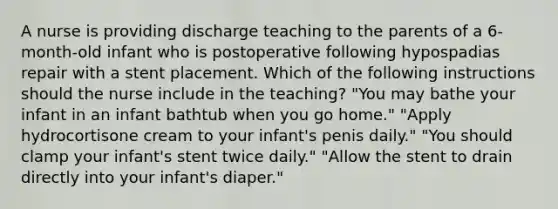 A nurse is providing discharge teaching to the parents of a 6-month-old infant who is postoperative following hypospadias repair with a stent placement. Which of the following instructions should the nurse include in the teaching? "You may bathe your infant in an infant bathtub when you go home." "Apply hydrocortisone cream to your infant's penis daily." "You should clamp your infant's stent twice daily." "Allow the stent to drain directly into your infant's diaper."