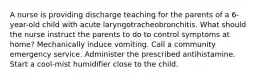 A nurse is providing discharge teaching for the parents of a 6-year-old child with acute laryngotracheobronchitis. What should the nurse instruct the parents to do to control symptoms at home? Mechanically induce vomiting. Call a community emergency service. Administer the prescribed antihistamine. Start a cool-mist humidifier close to the child.