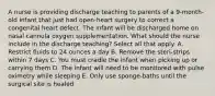 A nurse is providing discharge teaching to parents of a 9-month-old infant that just had open-heart surgery to correct a congenital heart defect. The infant will be discharged home on nasal cannula oxygen supplementation. What should the nurse include in the discharge teaching? Select all that apply. A. Restrict fluids to 24 ounces a day B. Remove the steri-strips within 7 days C. You must cradle the infant when picking up or carrying them D. The infant will need to be monitored with pulse oximetry while sleeping E. Only use sponge-baths until the surgical site is healed