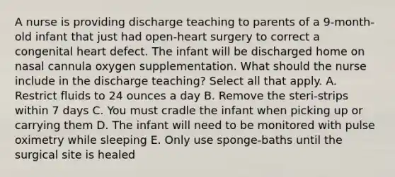 A nurse is providing discharge teaching to parents of a 9-month-old infant that just had open-heart surgery to correct a congenital heart defect. The infant will be discharged home on nasal cannula oxygen supplementation. What should the nurse include in the discharge teaching? Select all that apply. A. Restrict fluids to 24 ounces a day B. Remove the steri-strips within 7 days C. You must cradle the infant when picking up or carrying them D. The infant will need to be monitored with pulse oximetry while sleeping E. Only use sponge-baths until the surgical site is healed