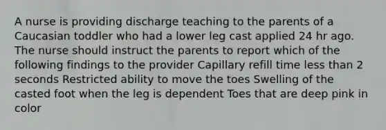 A nurse is providing discharge teaching to the parents of a Caucasian toddler who had a lower leg cast applied 24 hr ago. The nurse should instruct the parents to report which of the following findings to the provider Capillary refill time less than 2 seconds Restricted ability to move the toes Swelling of the casted foot when the leg is dependent Toes that are deep pink in color