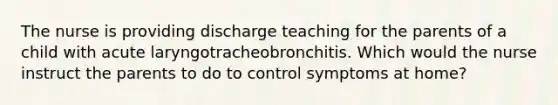 The nurse is providing discharge teaching for the parents of a child with acute laryngotracheobronchitis. Which would the nurse instruct the parents to do to control symptoms at home?