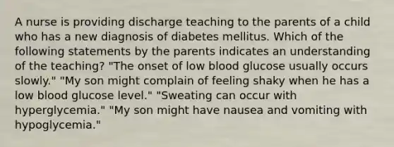 A nurse is providing discharge teaching to the parents of a child who has a new diagnosis of diabetes mellitus. Which of the following statements by the parents indicates an understanding of the teaching? "The onset of low blood glucose usually occurs slowly." "My son might complain of feeling shaky when he has a low blood glucose level." "Sweating can occur with hyperglycemia." "My son might have nausea and vomiting with hypoglycemia."