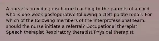 A nurse is providing discharge teaching to the parents of a child who is one week postoperative following a cleft palate repair. For which of the following members of the interprofessional team, should the nurse initiate a referral? Occupational therapist Speech therapist Respiratory therapist Physical therapist