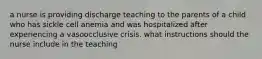 a nurse is providing discharge teaching to the parents of a child who has sickle cell anemia and was hospitalized after experiencing a vasoocclusive crisis. what instructions should the nurse include in the teaching