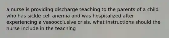 a nurse is providing discharge teaching to the parents of a child who has sickle cell anemia and was hospitalized after experiencing a vasoocclusive crisis. what instructions should the nurse include in the teaching