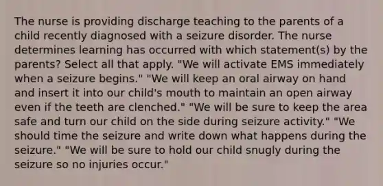 The nurse is providing discharge teaching to the parents of a child recently diagnosed with a seizure disorder. The nurse determines learning has occurred with which statement(s) by the parents? Select all that apply. "We will activate EMS immediately when a seizure begins." "We will keep an oral airway on hand and insert it into our child's mouth to maintain an open airway even if the teeth are clenched." "We will be sure to keep the area safe and turn our child on the side during seizure activity." "We should time the seizure and write down what happens during the seizure." "We will be sure to hold our child snugly during the seizure so no injuries occur."