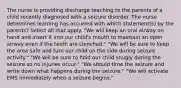 The nurse is providing discharge teaching to the parents of a child recently diagnosed with a seizure disorder. The nurse determines learning has occurred with which statement(s) by the parents? Select all that apply. "We will keep an oral airway on hand and insert it into our child's mouth to maintain an open airway even if the teeth are clenched." "We will be sure to keep the area safe and turn our child on the side during seizure activity." "We will be sure to hold our child snugly during the seizure so no injuries occur." "We should time the seizure and write down what happens during the seizure." "We will activate EMS immediately when a seizure begins."