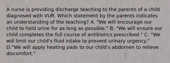 A nurse is providing discharge teaching to the parents of a child diagnosed with VUR. Which statement by the parents indicates an understanding of the teaching? A. "We will encourage our child to hold urine for as long as possible." B. "We will ensure our child completes the full course of antibiotics prescribed." C. "We will limit our child's fluid intake to prevent urinary urgency." D."We will apply heating pads to our child's abdomen to relieve discomfort."