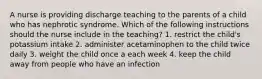 A nurse is providing discharge teaching to the parents of a child who has nephrotic syndrome. Which of the following instructions should the nurse include in the teaching? 1. restrict the child's potassium intake 2. administer acetaminophen to the child twice daily 3. weight the child once a each week 4. keep the child away from people who have an infection